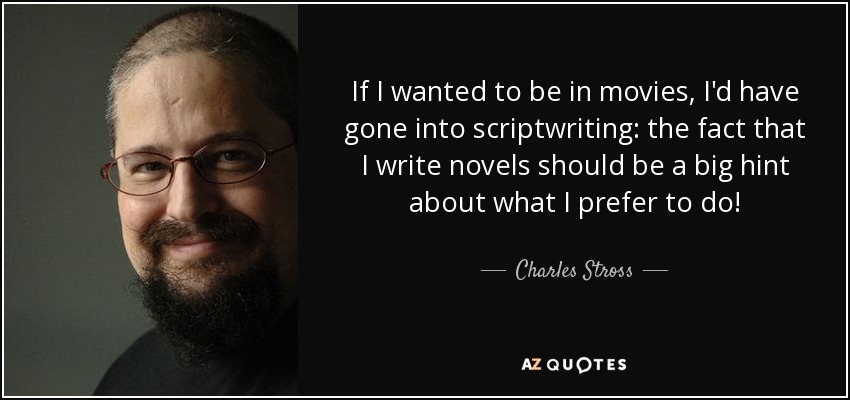 If I wanted to be in movies, I'd have gone into scriptwriting: the fact that I write novels should be a big hint about what I prefer to do! - Charles Stross