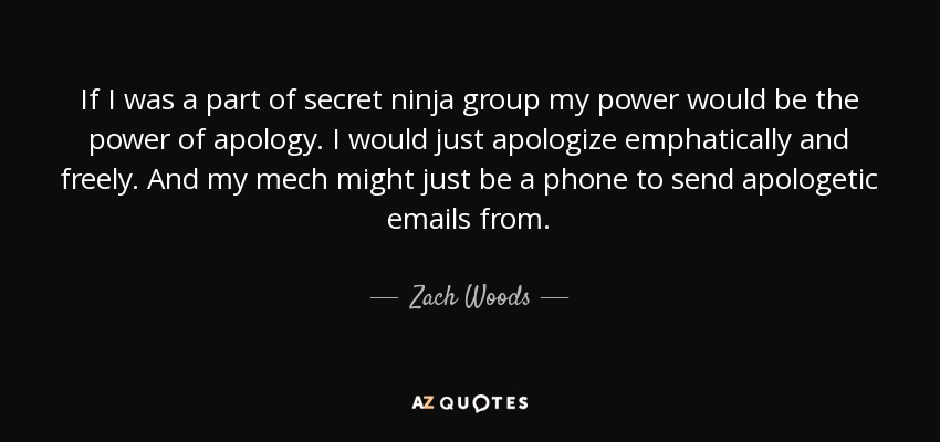 If I was a part of secret ninja group my power would be the power of apology. I would just apologize emphatically and freely. And my mech might just be a phone to send apologetic emails from. - Zach Woods