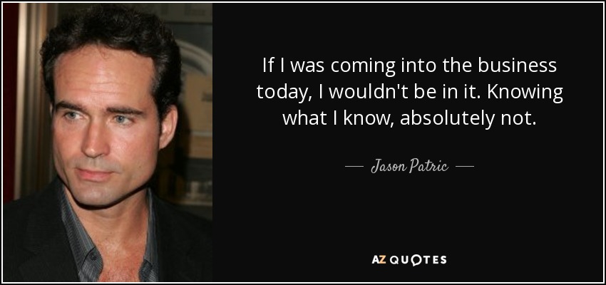 If I was coming into the business today, I wouldn't be in it. Knowing what I know, absolutely not. - Jason Patric