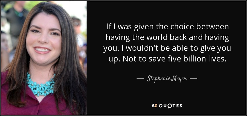 If I was given the choice between having the world back and having you, I wouldn't be able to give you up. Not to save five billion lives. - Stephenie Meyer