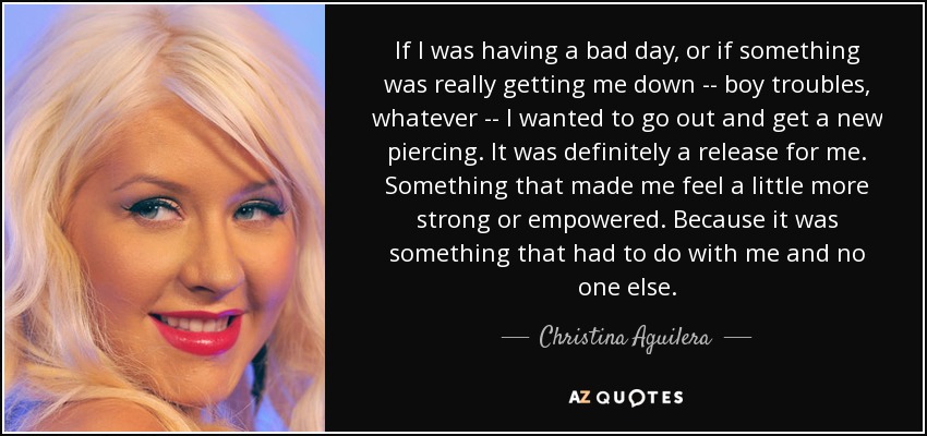 If I was having a bad day, or if something was really getting me down -- boy troubles, whatever -- I wanted to go out and get a new piercing. It was definitely a release for me. Something that made me feel a little more strong or empowered. Because it was something that had to do with me and no one else. - Christina Aguilera