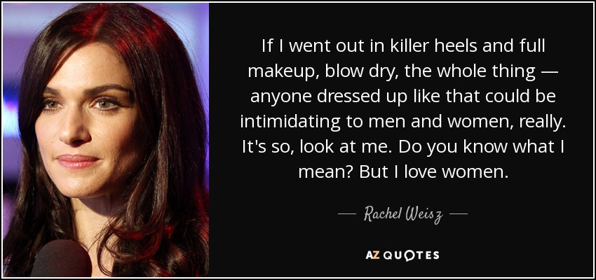 If I went out in killer heels and full makeup, blow dry, the whole thing — anyone dressed up like that could be intimidating to men and women, really. It's so, look at me. Do you know what I mean? But I love women. - Rachel Weisz