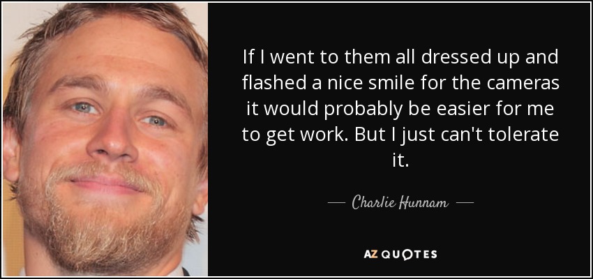 If I went to them all dressed up and flashed a nice smile for the cameras it would probably be easier for me to get work. But I just can't tolerate it. - Charlie Hunnam