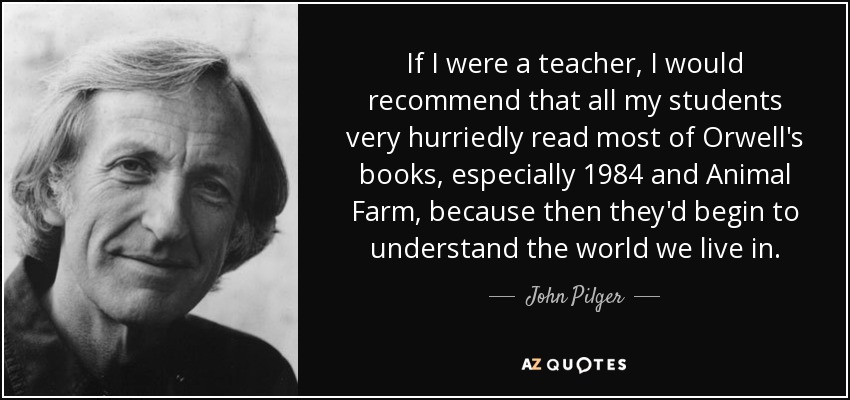 If I were a teacher, I would recommend that all my students very hurriedly read most of Orwell's books, especially 1984 and Animal Farm, because then they'd begin to understand the world we live in. - John Pilger