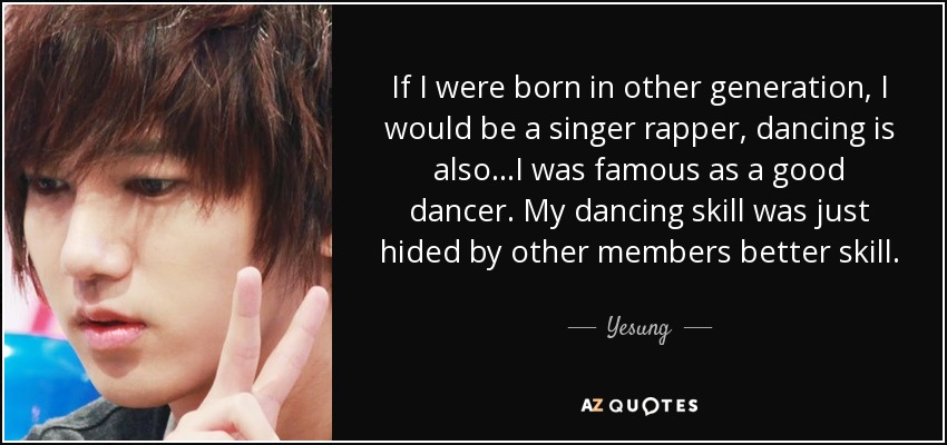 If I were born in other generation, I would be a singer rapper, dancing is also...I was famous as a good dancer. My dancing skill was just hided by other members better skill. - Yesung