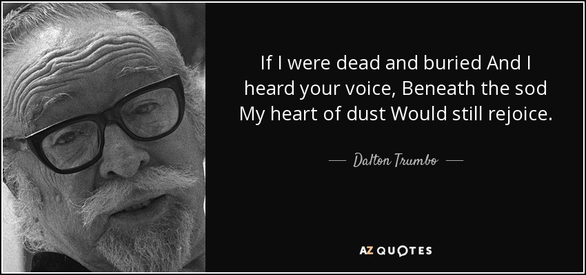 If I were dead and buried And I heard your voice, Beneath the sod My heart of dust Would still rejoice. - Dalton Trumbo