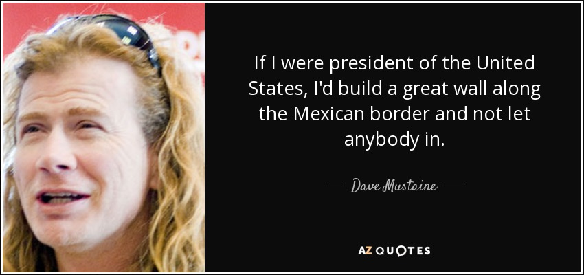 If I were president of the United States, I'd build a great wall along the Mexican border and not let anybody in. - Dave Mustaine