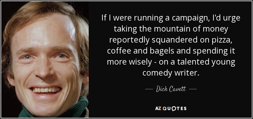 If I were running a campaign, I'd urge taking the mountain of money reportedly squandered on pizza, coffee and bagels and spending it more wisely - on a talented young comedy writer. - Dick Cavett