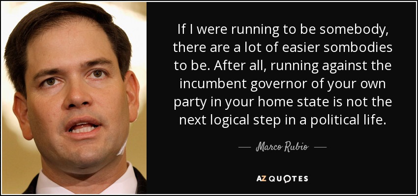 If I were running to be somebody, there are a lot of easier sombodies to be. After all, running against the incumbent governor of your own party in your home state is not the next logical step in a political life. - Marco Rubio