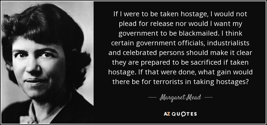 If I were to be taken hostage, I would not plead for release nor would I want my government to be blackmailed. I think certain government officials, industrialists and celebrated persons should make it clear they are prepared to be sacrificed if taken hostage. If that were done, what gain would there be for terrorists in taking hostages? - Margaret Mead