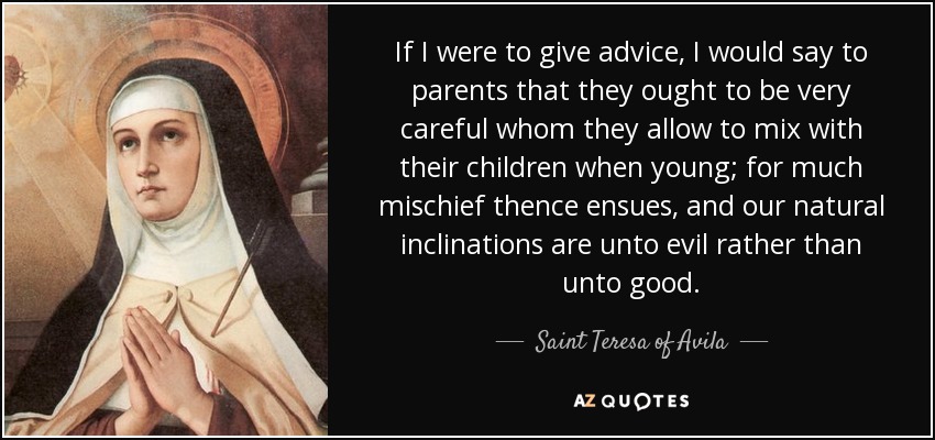 If I were to give advice, I would say to parents that they ought to be very careful whom they allow to mix with their children when young; for much mischief thence ensues, and our natural inclinations are unto evil rather than unto good. - Teresa of Avila