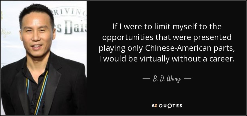 If I were to limit myself to the opportunities that were presented playing only Chinese-American parts, I would be virtually without a career. - B. D. Wong