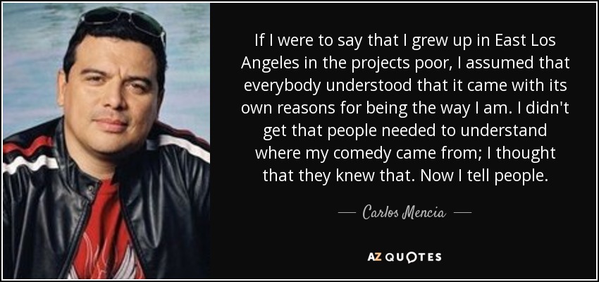 If I were to say that I grew up in East Los Angeles in the projects poor, I assumed that everybody understood that it came with its own reasons for being the way I am. I didn't get that people needed to understand where my comedy came from; I thought that they knew that. Now I tell people. - Carlos Mencia