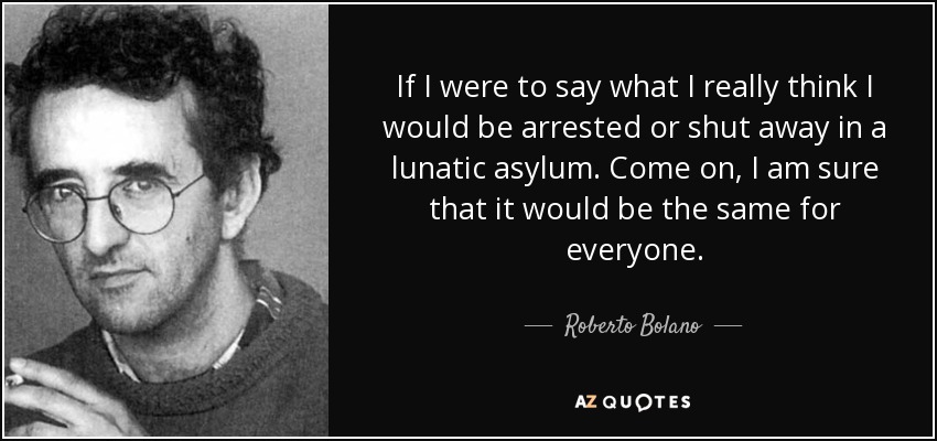 If I were to say what I really think I would be arrested or shut away in a lunatic asylum. Come on, I am sure that it would be the same for everyone. - Roberto Bolano