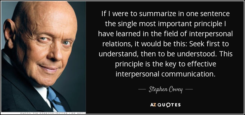 If I were to summarize in one sentence the single most important principle I have learned in the field of interpersonal relations, it would be this: Seek first to understand, then to be understood. This principle is the key to effective interpersonal communication. - Stephen Covey