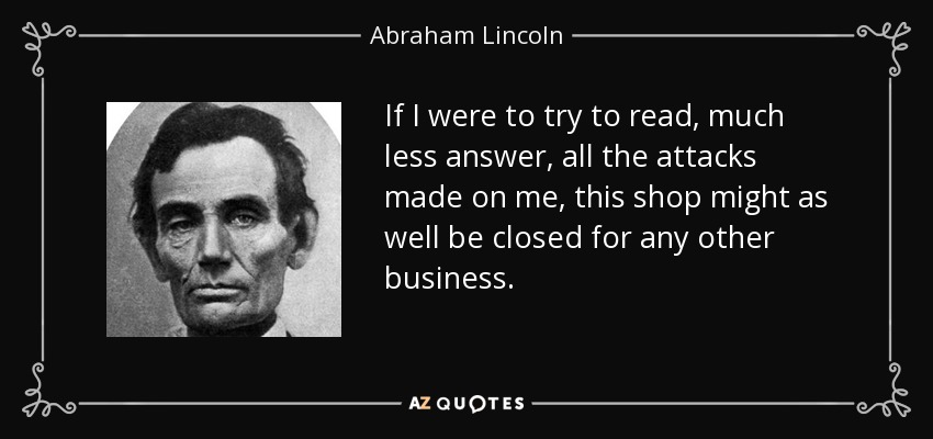 If I were to try to read, much less answer, all the attacks made on me, this shop might as well be closed for any other business. - Abraham Lincoln