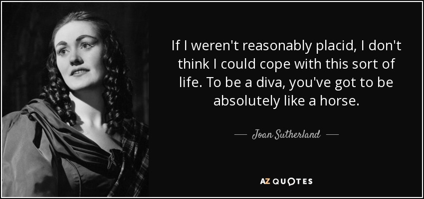If I weren't reasonably placid, I don't think I could cope with this sort of life. To be a diva, you've got to be absolutely like a horse. - Joan Sutherland