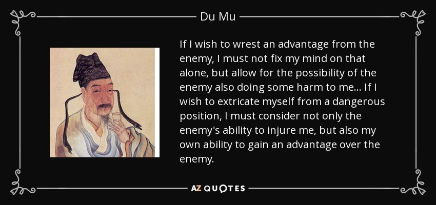 If I wish to wrest an advantage from the enemy, I must not fix my mind on that alone, but allow for the possibility of the enemy also doing some harm to me... If I wish to extricate myself from a dangerous position, I must consider not only the enemy's ability to injure me, but also my own ability to gain an advantage over the enemy. - Du Mu