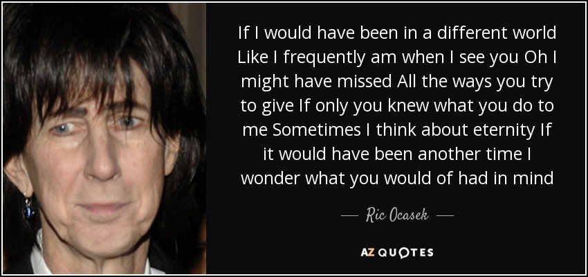If I would have been in a different world Like I frequently am when I see you Oh I might have missed All the ways you try to give If only you knew what you do to me Sometimes I think about eternity If it would have been another time I wonder what you would of had in mind - Ric Ocasek