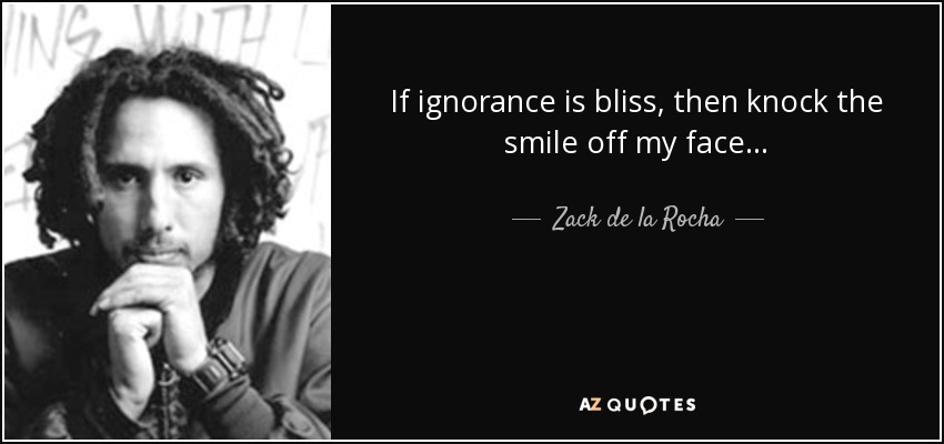 If ignorance is bliss, then knock the smile off my face... - Zack de la Rocha