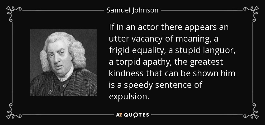 If in an actor there appears an utter vacancy of meaning, a frigid equality, a stupid languor, a torpid apathy, the greatest kindness that can be shown him is a speedy sentence of expulsion. - Samuel Johnson