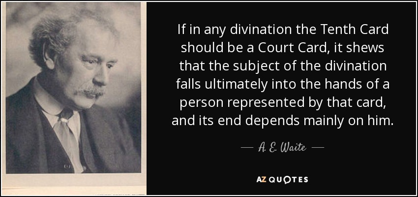 If in any divination the Tenth Card should be a Court Card, it shews that the subject of the divination falls ultimately into the hands of a person represented by that card, and its end depends mainly on him. - A. E. Waite