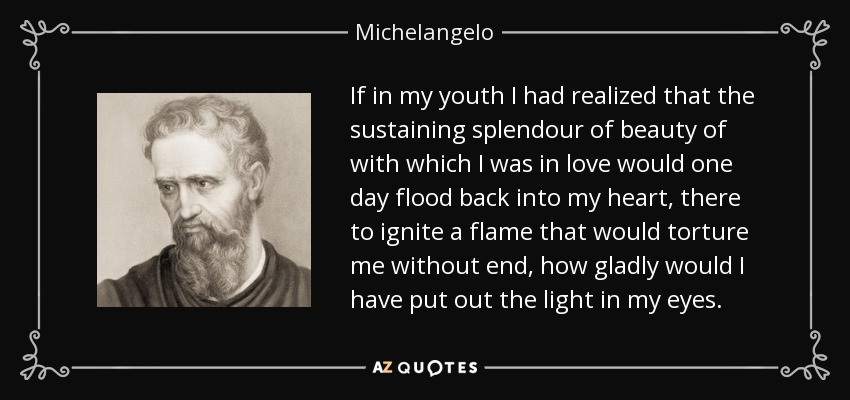 If in my youth I had realized that the sustaining splendour of beauty of with which I was in love would one day flood back into my heart, there to ignite a flame that would torture me without end, how gladly would I have put out the light in my eyes. - Michelangelo