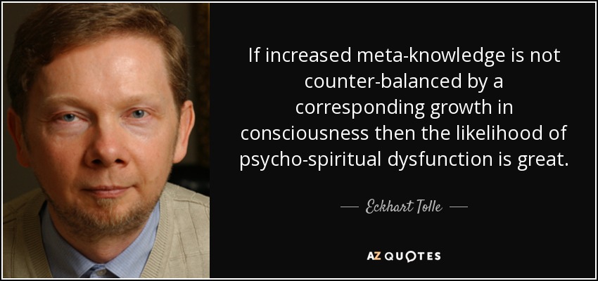 If increased meta-knowledge is not counter-balanced by a corresponding growth in consciousness then the likelihood of psycho-spiritual dysfunction is great. - Eckhart Tolle