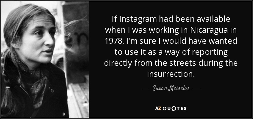 If Instagram had been available when I was working in Nicaragua in 1978, I'm sure I would have wanted to use it as a way of reporting directly from the streets during the insurrection. - Susan Meiselas