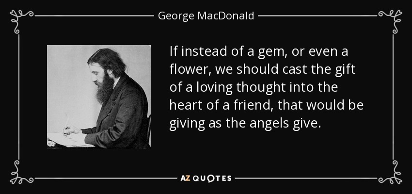 If instead of a gem, or even a flower, we should cast the gift of a loving thought into the heart of a friend, that would be giving as the angels give. - George MacDonald