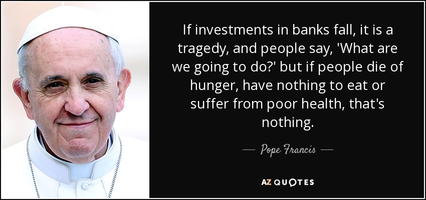 If investments in banks fall, it is a tragedy, and people say, 'What are we going to do?' but if people die of hunger, have nothing to eat or suffer from poor health, that's nothing. - Pope Francis