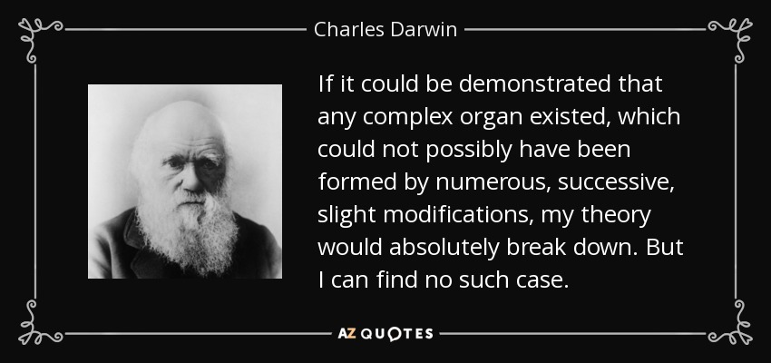 If it could be demonstrated that any complex organ existed, which could not possibly have been formed by numerous, successive, slight modifications, my theory would absolutely break down. But I can find no such case. - Charles Darwin