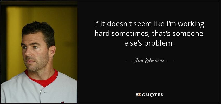 If it doesn't seem like I'm working hard sometimes, that's someone else's problem. - Jim Edmonds