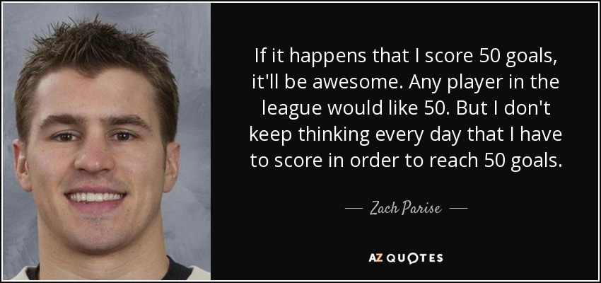 If it happens that I score 50 goals, it'll be awesome. Any player in the league would like 50. But I don't keep thinking every day that I have to score in order to reach 50 goals . - Zach Parise