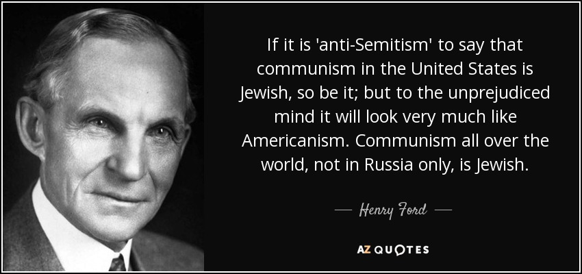 If it is 'anti-Semitism' to say that communism in the United States is Jewish, so be it; but to the unprejudiced mind it will look very much like Americanism. Communism all over the world, not in Russia only, is Jewish. - Henry Ford