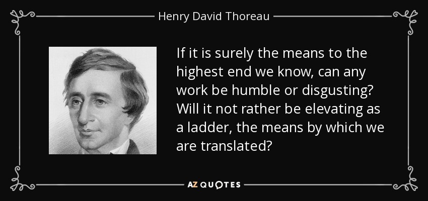 If it is surely the means to the highest end we know, can any work be humble or disgusting? Will it not rather be elevating as a ladder, the means by which we are translated? - Henry David Thoreau