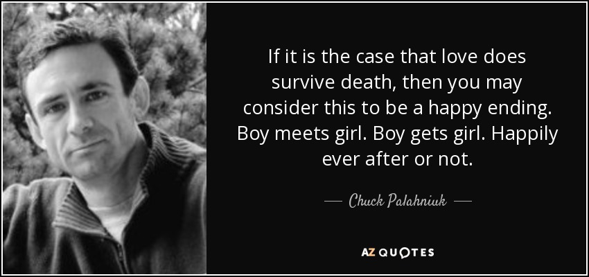 If it is the case that love does survive death, then you may consider this to be a happy ending. Boy meets girl. Boy gets girl. Happily ever after or not. - Chuck Palahniuk