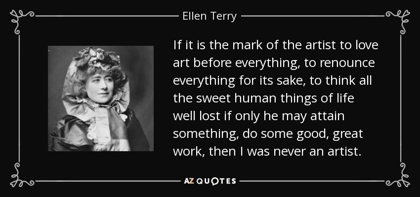 If it is the mark of the artist to love art before everything, to renounce everything for its sake, to think all the sweet human things of life well lost if only he may attain something, do some good, great work, then I was never an artist. - Ellen Terry
