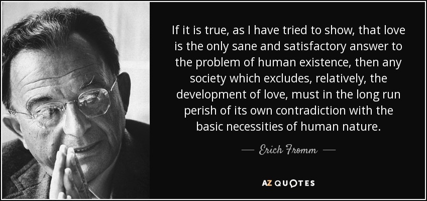 If it is true, as I have tried to show, that love is the only sane and satisfactory answer to the problem of human existence, then any society which excludes, relatively, the development of love, must in the long run perish of its own contradiction with the basic necessities of human nature. - Erich Fromm