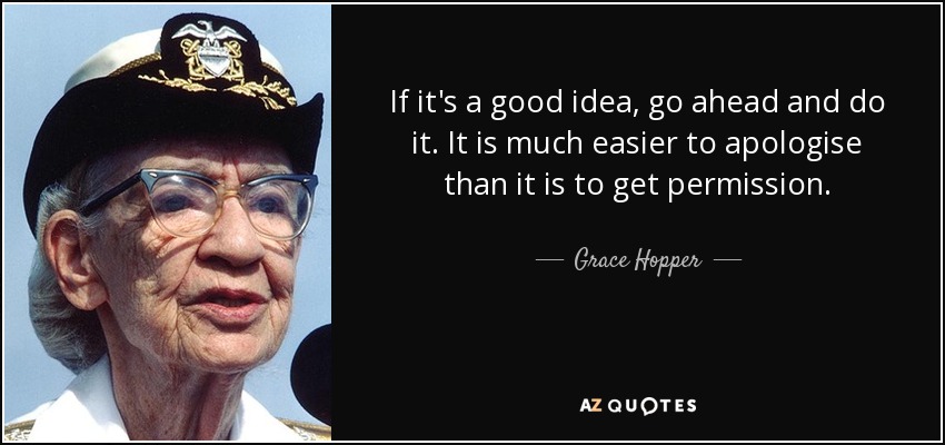 If it's a good idea, go ahead and do it. It is much easier to apologise than it is to get permission. - Grace Hopper