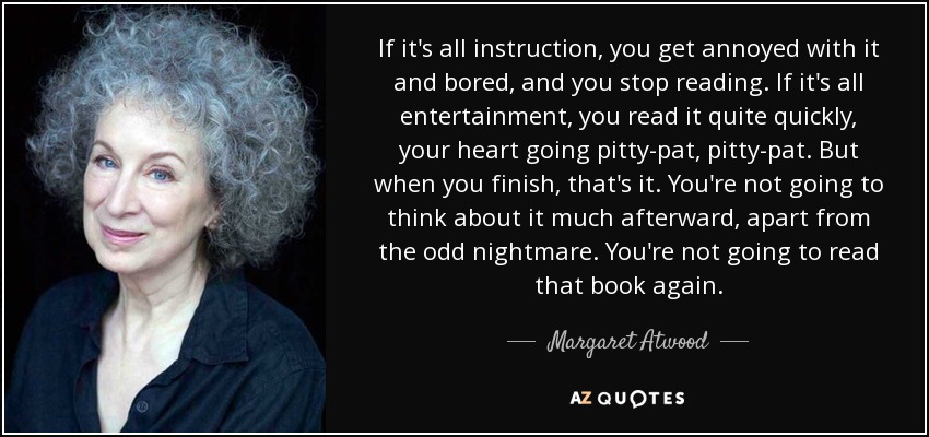If it's all instruction, you get annoyed with it and bored, and you stop reading. If it's all entertainment, you read it quite quickly, your heart going pitty-pat, pitty-pat. But when you finish, that's it. You're not going to think about it much afterward, apart from the odd nightmare. You're not going to read that book again. - Margaret Atwood