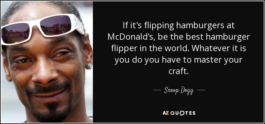 If it's flipping hamburgers at McDonald's, be the best hamburger flipper in the world. Whatever it is you do you have to master your craft. - Snoop Dogg