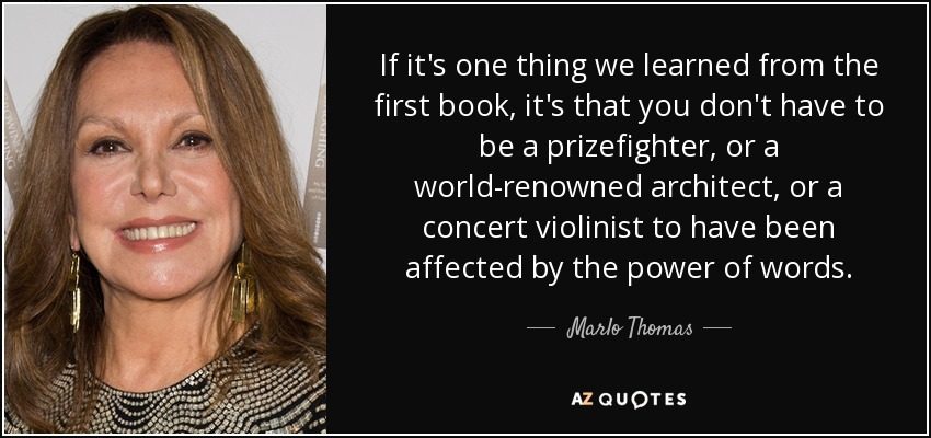 If it's one thing we learned from the first book, it's that you don't have to be a prizefighter, or a world-renowned architect, or a concert violinist to have been affected by the power of words. - Marlo Thomas