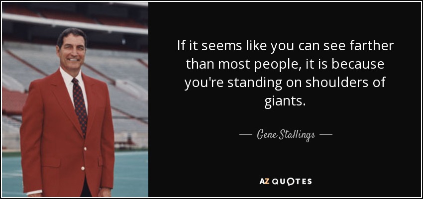 If it seems like you can see farther than most people, it is because you're standing on shoulders of giants. - Gene Stallings