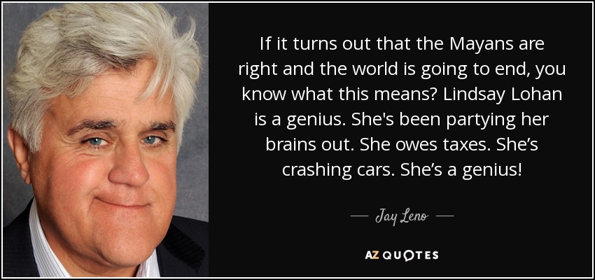 If it turns out that the Mayans are right and the world is going to end, you know what this means? Lindsay Lohan is a genius. She's been partying her brains out. She owes taxes. She’s crashing cars. She’s a genius! - Jay Leno