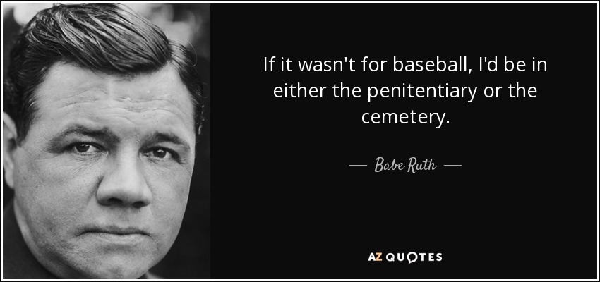 If it wasn't for baseball, I'd be in either the penitentiary or the cemetery. - Babe Ruth