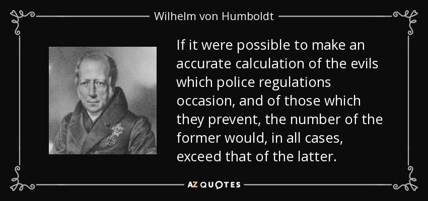 If it were possible to make an accurate calculation of the evils which police regulations occasion, and of those which they prevent, the number of the former would, in all cases, exceed that of the latter. - Wilhelm von Humboldt