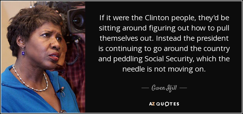 If it were the Clinton people, they'd be sitting around figuring out how to pull themselves out. Instead the president is continuing to go around the country and peddling Social Security, which the needle is not moving on. - Gwen Ifill