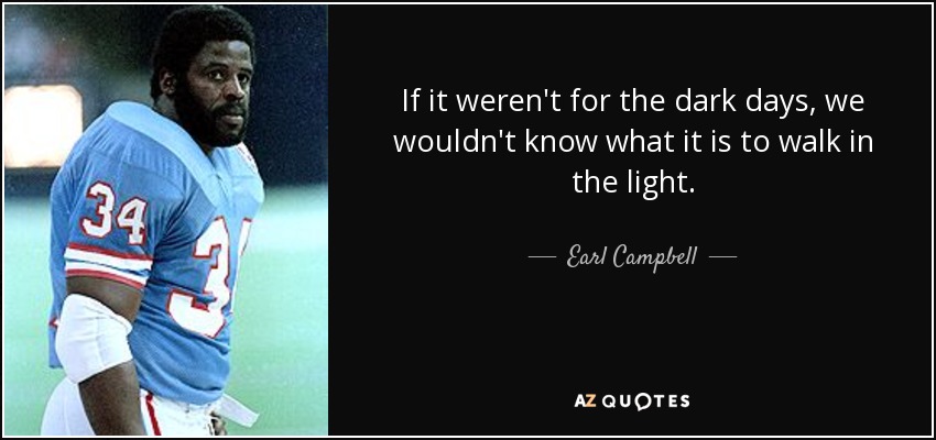 If it weren't for the dark days, we wouldn't know what it is to walk in the light. - Earl Campbell
