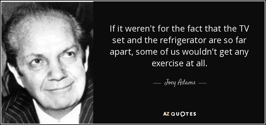 If it weren't for the fact that the TV set and the refrigerator are so far apart, some of us wouldn't get any exercise at all. - Joey Adams